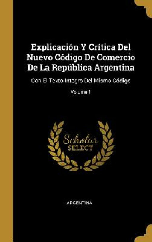 Explicación Y Crítica Del Nuevo Código De Comercio De La República Argentina: Con El Texto Integro Del Mismo Código; Volume 1 by Argentina