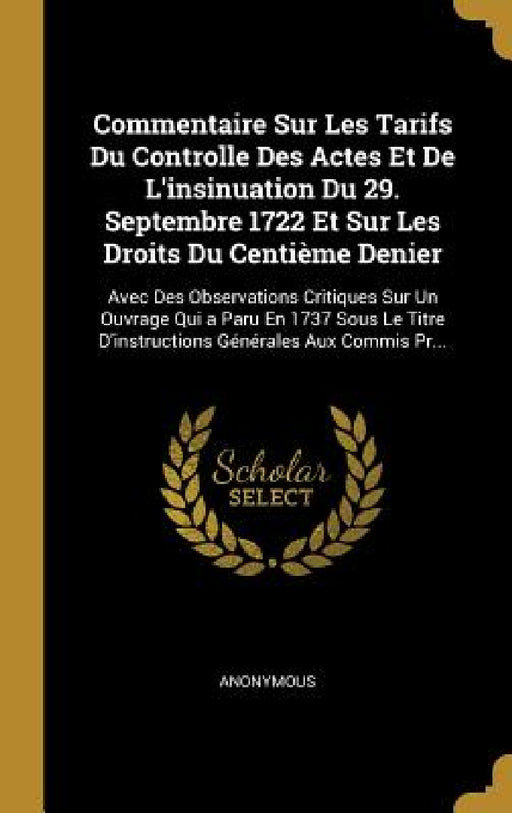 Commentaire Sur Les Tarifs Du Controlle Des Actes Et De L'insinuation Du 29. Septembre 1722 Et Sur Les Droits Du Centième Denier: Avec Des Observation by Anonymous