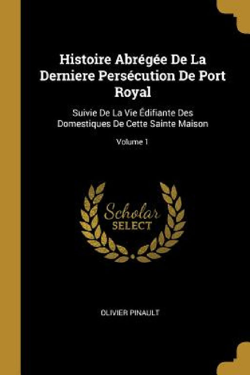 Histoire Abrégée De La Derniere Persécution De Port Royal: Suivie De La Vie Édifiante Des Domestiques De Cette Sainte Maison; Volume 1 by Olivier Pinault