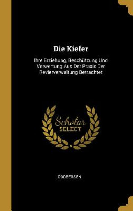 Die Kiefer: Ihre Erziehung, Beschützung Und Verwertung Aus Der Praxis Der Revierverwaltung Betrachtet by Godbersen