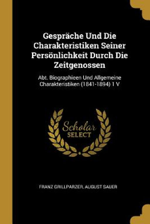 Gespräche Und Die Charakteristiken Seiner Persönlichkeit Durch Die Zeitgenossen: Abt. Biographieen Und Allgemeine Charakteristiken (1841-1894) 1 V by Franz Grillparzer, August Sauer