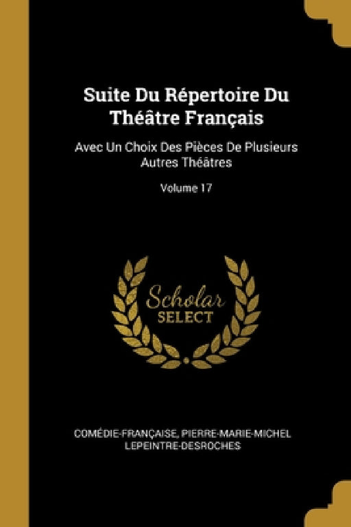 Suite Du Répertoire Du Théâtre Français: Avec Un Choix Des Pièces De Plusieurs Autres Théâtres; Volume 17 by Comédie-Française, Pierre-Marie-Michel Lepeintre-DesRoches