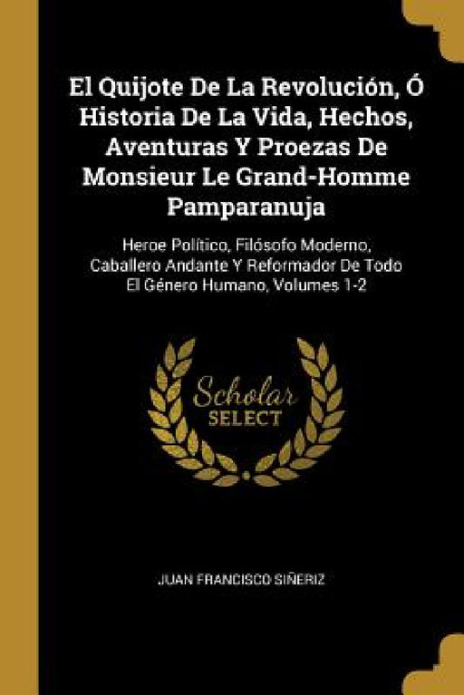 El Quijote De La Revolución, Ó Historia De La Vida, Hechos, Aventuras Y Proezas De Monsieur Le Grand-Homme Pamparanuja: Heroe Político, Filósofo Moder by Juan Francisco Siñeriz