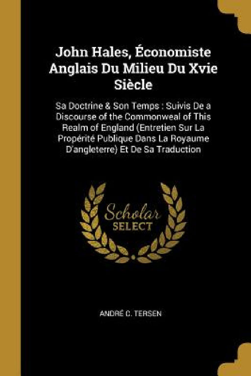 John Hales, Économiste Anglais Du Milieu Du Xvie Siècle: Sa Doctrine & Son Temps: Suivis De a Discourse of the Commonweal of This Realm of England (En by André C. Tersen