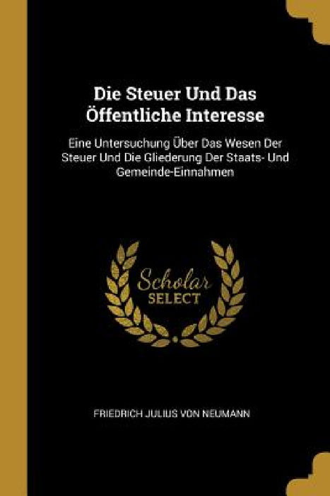 Die Steuer Und Das Öffentliche Interesse: Eine Untersuchung Über Das Wesen Der Steuer Und Die Gliederung Der Staats- Und Gemeinde-Einnahmen by Friedrich Julius Von Neumann