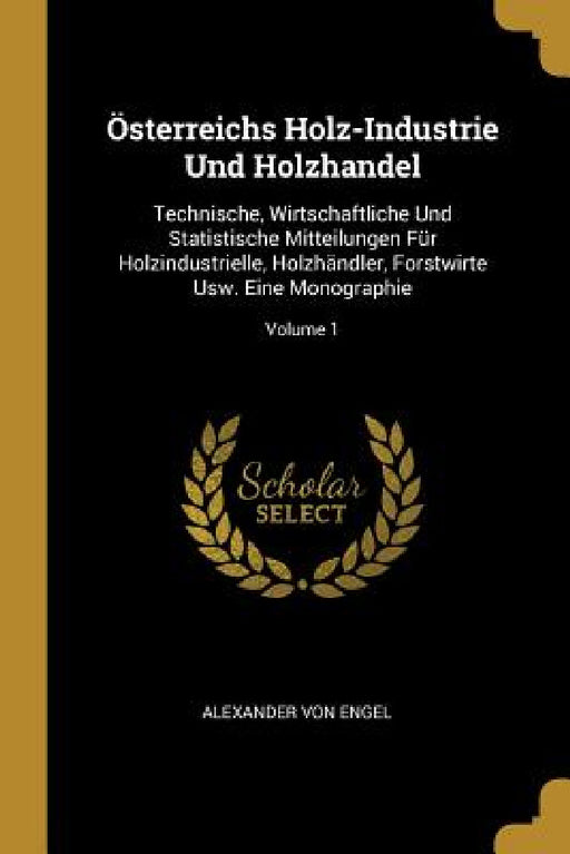 Österreichs Holz-Industrie Und Holzhandel: Technische, Wirtschaftliche Und Statistische Mitteilungen Für Holzindustrielle, Holzhändler, Forstwirte Usw by Alexander Von Engel
