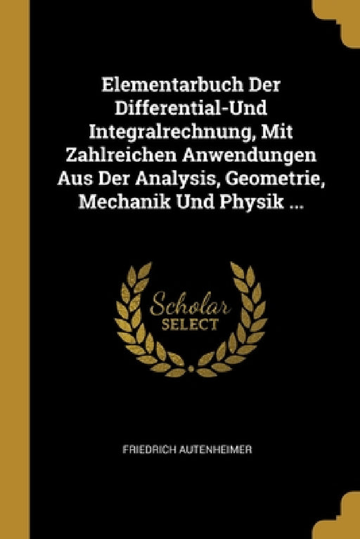 Elementarbuch Der Differential-Und Integralrechnung, Mit Zahlreichen Anwendungen Aus Der Analysis, Geometrie, Mechanik Und Physik ... by Friedrich Autenheimer