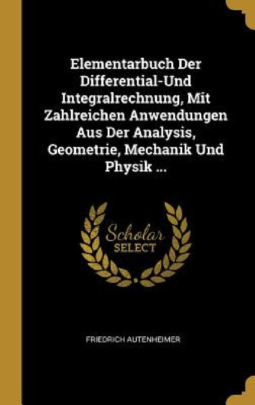 Elementarbuch Der Differential-Und Integralrechnung, Mit Zahlreichen Anwendungen Aus Der Analysis, Geometrie, Mechanik Und Physik ... by Friedrich Autenheimer