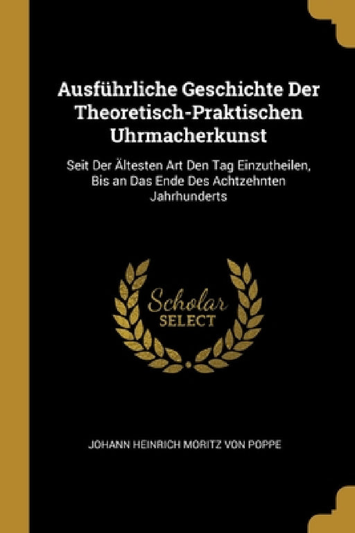Ausführliche Geschichte Der Theoretisch-Praktischen Uhrmacherkunst: Seit Der Ältesten Art Den Tag Einzutheilen, Bis an Das Ende Des Achtzehnten Jahrhu by Johann Heinrich Moritz Von Poppe