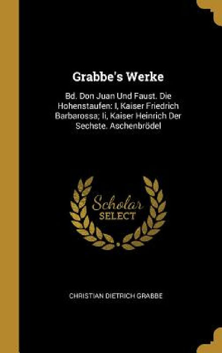 Grabbe's Werke: Bd. Don Juan Und Faust. Die Hohenstaufen: I, Kaiser Friedrich Barbarossa; Ii, Kaiser Heinrich Der Sechste. Aschenbröde by Christian Dietrich Grabbe