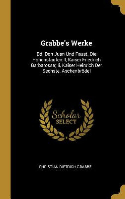 Grabbe's Werke: Bd. Don Juan Und Faust. Die Hohenstaufen: I, Kaiser Friedrich Barbarossa; Ii, Kaiser Heinrich Der Sechste. Aschenbröde by Christian Dietrich Grabbe