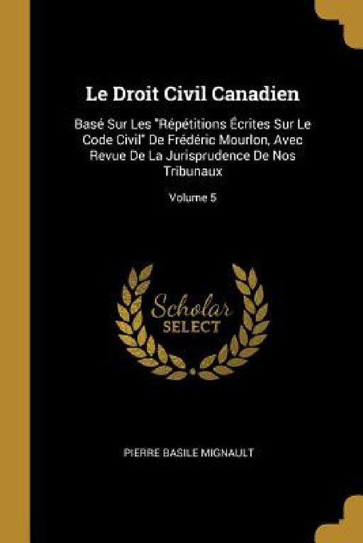 Le Droit Civil Canadien: Basé Sur Les "Répétitions Écrites Sur Le Code Civil" De Frédéric Mourlon, Avec Revue De La Jurisprudence De Nos Tribun by Pierre Basile Mignault
