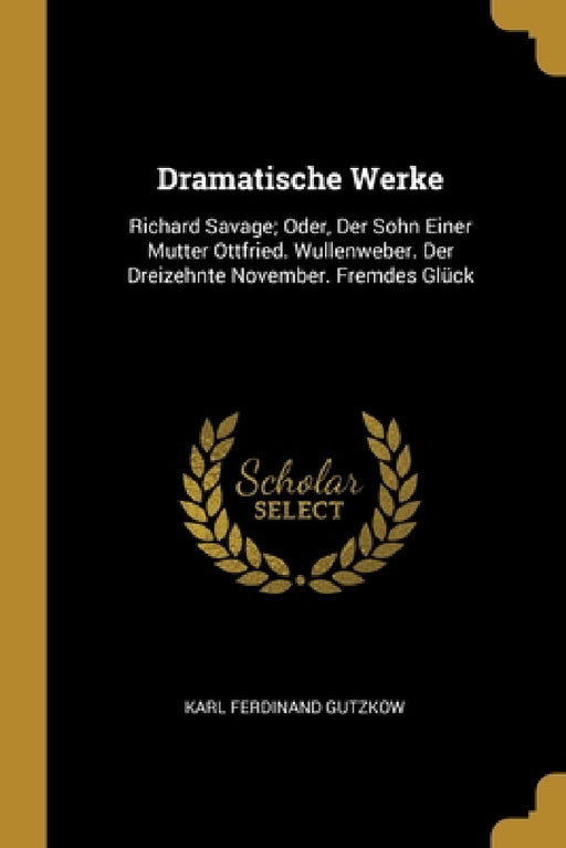 Dramatische Werke: Richard Savage; Oder, Der Sohn Einer Mutter Ottfried. Wullenweber. Der Dreizehnte November. Fremdes Glück by Karl Ferdinand Gutzkow