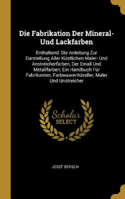 Die Fabrikation Der Mineral- Und Lackfarben: Enthaltend: Die Anleitung Zur Darstellung Aller Küstlichen Maler- Und Anstreicherfarben, Der Email Und Me by Josef Bersch