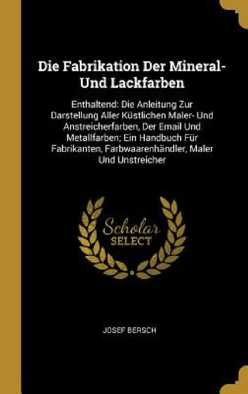 Die Fabrikation Der Mineral- Und Lackfarben: Enthaltend: Die Anleitung Zur Darstellung Aller Küstlichen Maler- Und Anstreicherfarben, Der Email Und Me by Josef Bersch