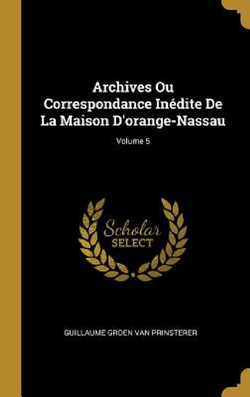 Archives Ou Correspondance Inédite De La Maison D'orange-Nassau; Volume 5 by Guillaume Groen Van Prinsterer