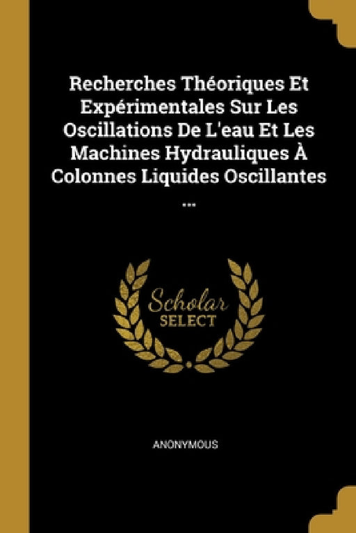Recherches Théoriques Et Expérimentales Sur Les Oscillations De L'eau Et Les Machines Hydrauliques À Colonnes Liquides Oscillantes ... by Anonymous