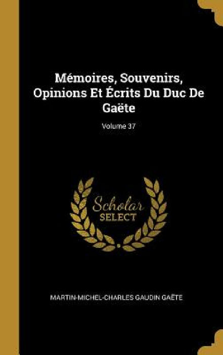 Mémoires, Souvenirs, Opinions Et Écrits Du Duc De Gaëte; Volume 37 by Martin-Michel-Charles Gaudin Gaëte