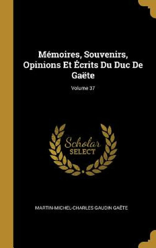 Mémoires, Souvenirs, Opinions Et Écrits Du Duc De Gaëte; Volume 37 by Martin-Michel-Charles Gaudin Gaëte