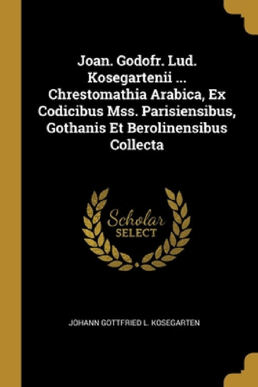 Joan. Godofr. Lud. Kosegartenii ... Chrestomathia Arabica, Ex Codicibus Mss. Parisiensibus, Gothanis Et Berolinensibus Collecta by Johann Gottfried L. Kosegarten