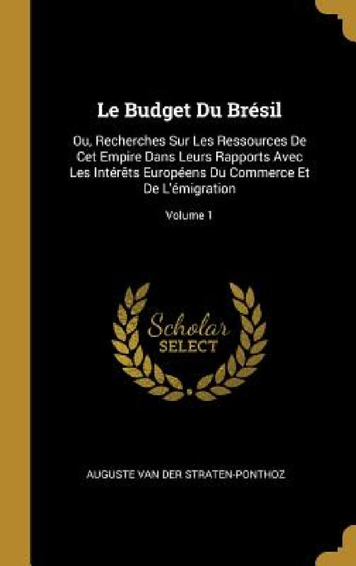 Le Budget Du Brésil: Ou, Recherches Sur Les Ressources De Cet Empire Dans Leurs Rapports Avec Les Intérêts Européens Du Commerce Et De L'ém by Auguste Van Der Straten-Ponthoz