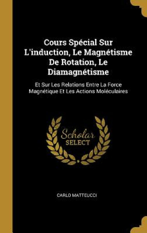 Cours Spécial Sur L'induction, Le Magnétisme De Rotation, Le Diamagnétisme: Et Sur Les Relations Entre La Force Magnétique Et Les Actions Moléculaires by Carlo Matteucci