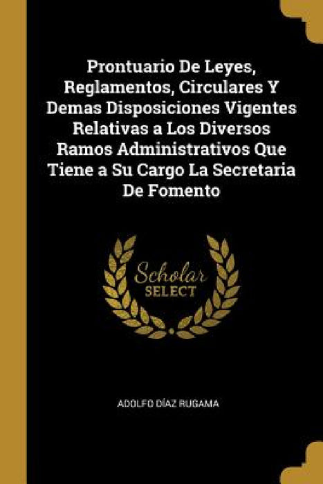 Prontuario De Leyes, Reglamentos, Circulares Y Demas Disposiciones Vigentes Relativas a Los Diversos Ramos Administrativos Que Tiene a Su Cargo La Sec by Adolfo Díaz Rugama