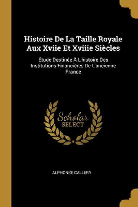 Histoire De La Taille Royale Aux Xviie Et Xviiie Siècles: Étude Destinée À L'histoire Des Institutions Financières De L'ancienne France by Alphonse Callery