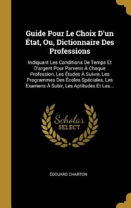 Guide Pour Le Choix D'un État, Ou, Dictionnaire Des Professions: Indiquant Les Conditions De Temps Et D'argent Pour Parvenir À Chaque Profession, Les by Édouard Charton