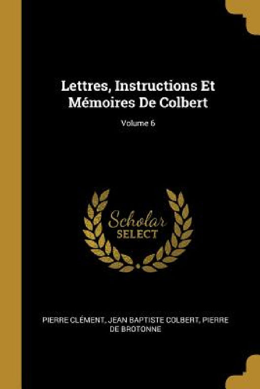 Lettres, Instructions Et Mémoires De Colbert; Volume 6 by Pierre Clément, Jean Baptiste Colbert, Pierre De Brotonne