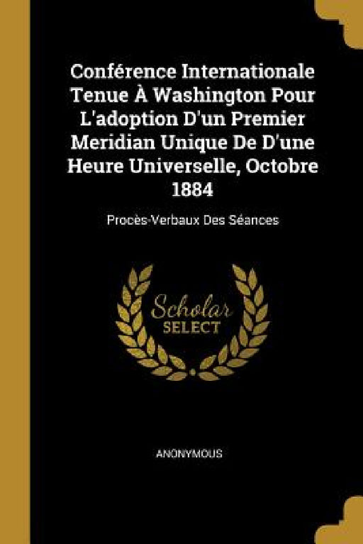 Conférence Internationale Tenue À Washington Pour L'adoption D'un Premier Meridian Unique De D'une Heure Universelle, Octobre 1884: Procès-Verbaux Des by Anonymous
