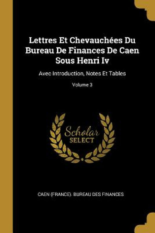 Lettres Et Chevauchées Du Bureau De Finances De Caen Sous Henri Iv: Avec Introduction, Notes Et Tables; Volume 3 by Caen (France) Bureau Des Finances