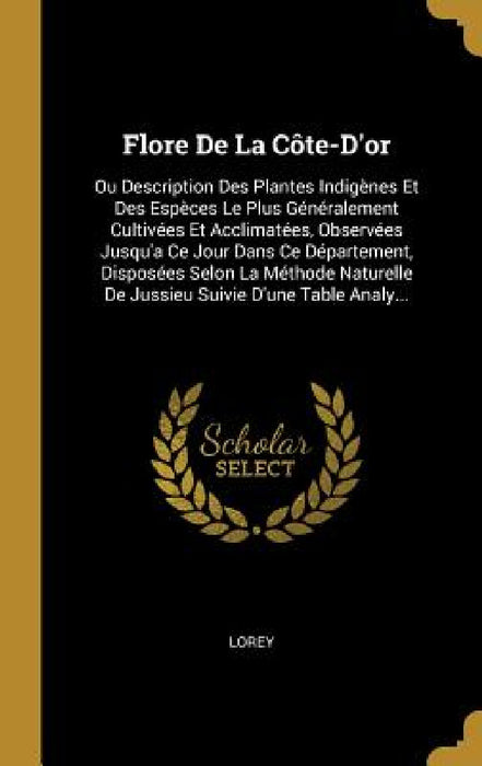 Flore De La Côte-D'or: Ou Description Des Plantes Indigènes Et Des Espèces Le Plus Généralement Cultivées Et Acclimatées, Observées Jusqu'a C by Lorey
