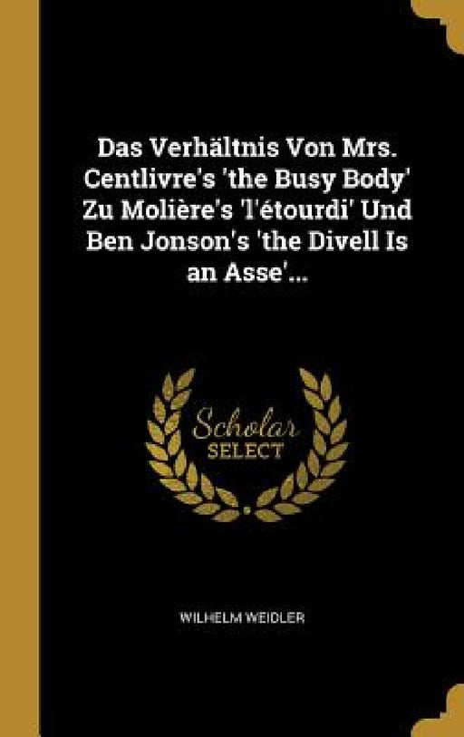 Das Verhältnis Von Mrs. Centlivre's 'the Busy Body' Zu Molière's 'l'étourdi' Und Ben Jonson's 'the Divell Is an Asse'... by Wilhelm Weidler