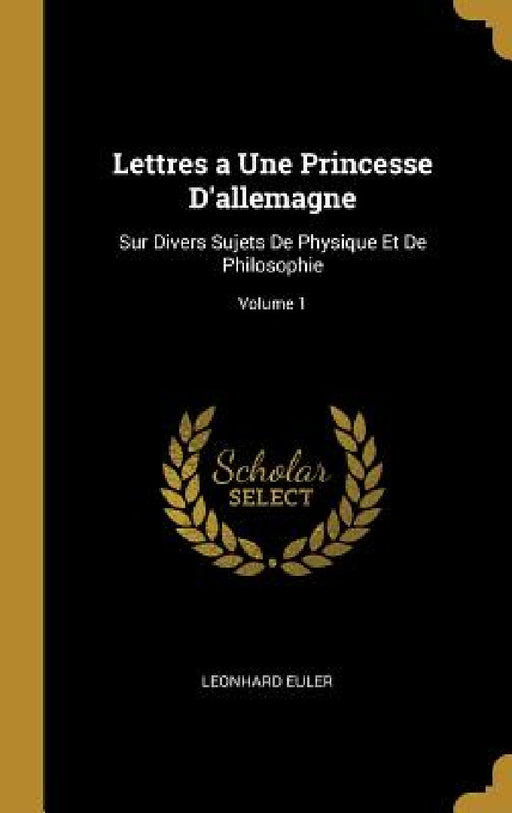 Lettres a Une Princesse D'allemagne: Sur Divers Sujets De Physique Et De Philosophie; Volume 1 by Leonhard Euler