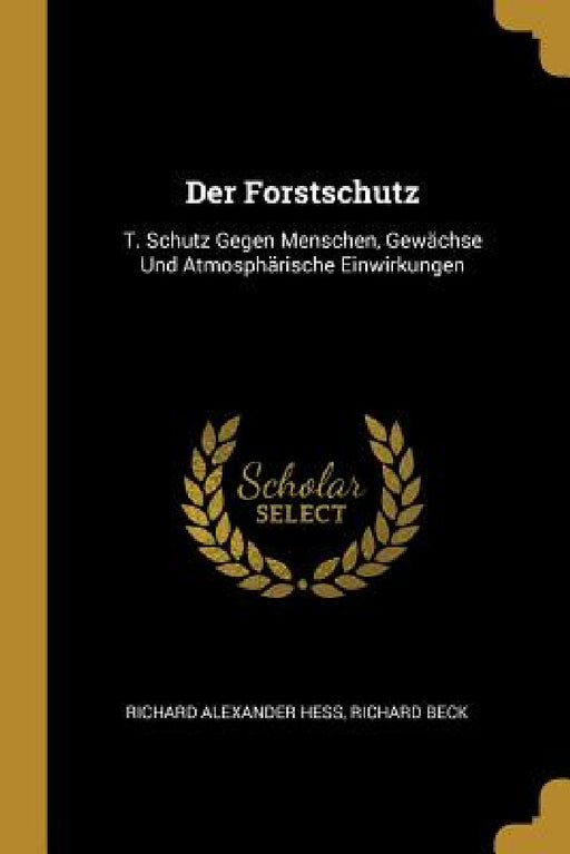 Der Forstschutz: T. Schutz Gegen Menschen, Gewächse Und Atmosphärische Einwirkungen by Richard Alexander Hess, Richard Beck