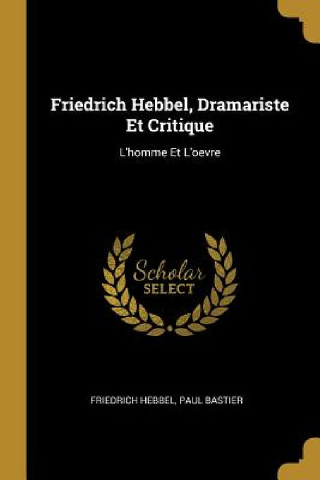 Friedrich Hebbel, Dramariste Et Critique: L'homme Et L'oevre by Friedrich Hebbel, Paul Bastier