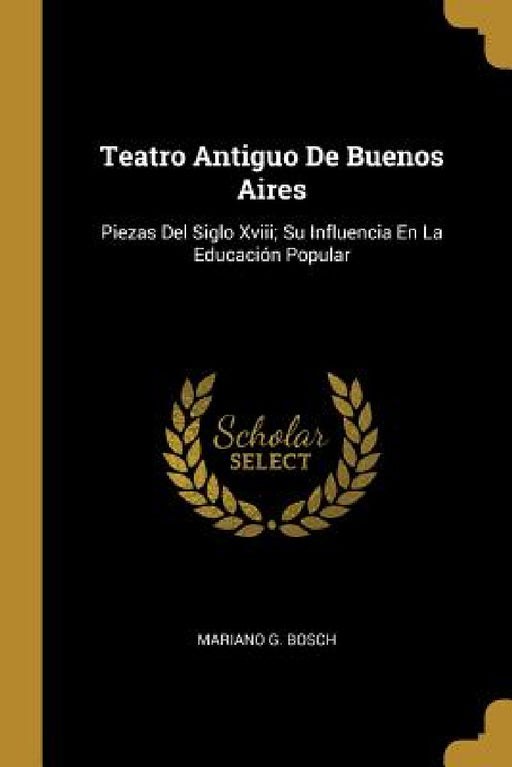 Teatro Antiguo De Buenos Aires: Piezas Del Siglo Xviii; Su Influencia En La Educación Popular by Mariano G. Bosch