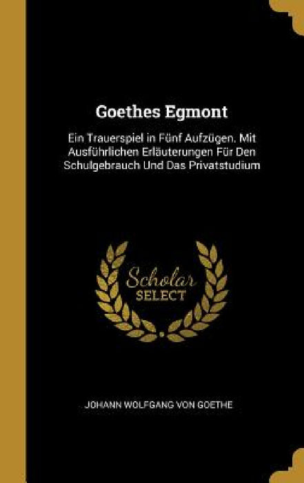 Goethes Egmont: Ein Trauerspiel in Fünf Aufzügen. Mit Ausführlichen Erläuterungen Für Den Schulgebrauch Und Das Privatstudium by Johann Wolfgang Von Goethe