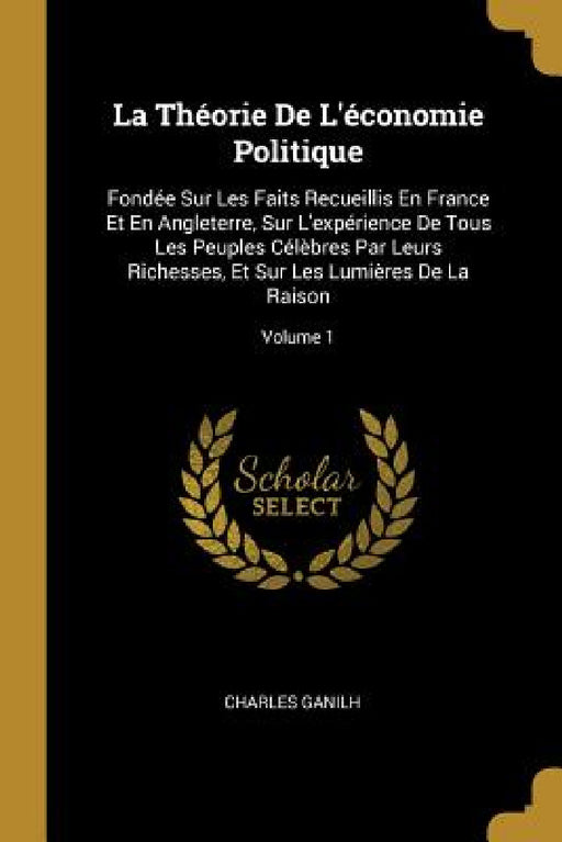 La Théorie De L'économie Politique: Fondée Sur Les Faits Recueillis En France Et En Angleterre, Sur L'expérience De Tous Les Peuples Célèbres Par Leur by Charles Ganilh