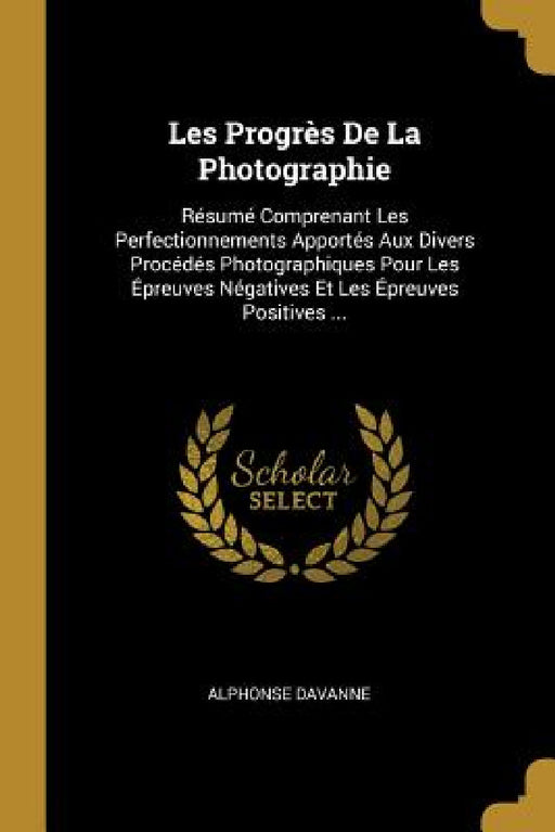 Les Progrès De La Photographie: Résumé Comprenant Les Perfectionnements Apportés Aux Divers Procédés Photographiques Pour Les Épreuves Négatives Et Le by Alphonse Davanne