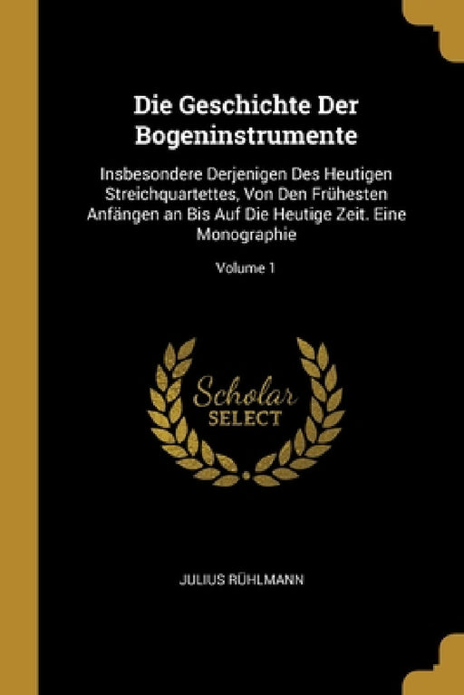 Die Geschichte Der Bogeninstrumente: Insbesondere Derjenigen Des Heutigen Streichquartettes, Von Den Frühesten Anfängen an Bis Auf Die Heutige Zeit. E by Julius Rühlmann