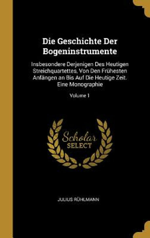 Die Geschichte Der Bogeninstrumente: Insbesondere Derjenigen Des Heutigen Streichquartettes, Von Den Frühesten Anfängen an Bis Auf Die Heutige Zeit. E by Julius Rühlmann