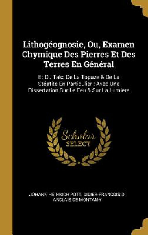 Lithogéognosie, Ou, Examen Chymique Des Pierres Et Des Terres En Général: Et Du Talc, De La Topaze & De La Stéatite En Particulier: Avec Une Dissertat by Johann Heinrich Pott, Didier-François D' Arclais de Montamy