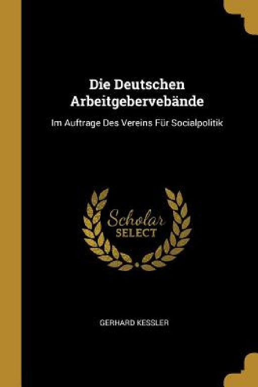 Die Deutschen Arbeitgebervebände: Im Auftrage Des Vereins Für Socialpolitik by Gerhard Kessler