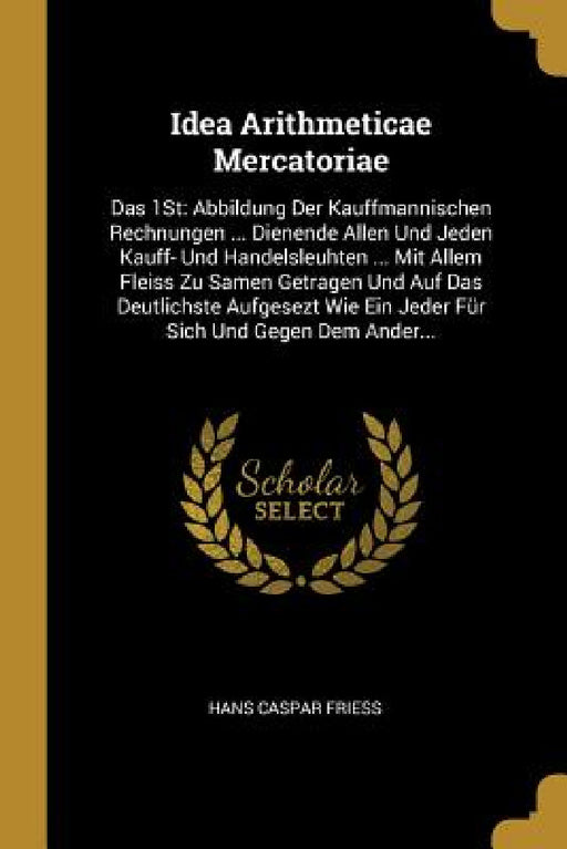 Idea Arithmeticae Mercatoriae: Das 1St: Abbildung Der Kauffmannischen Rechnungen ... Dienende Allen Und Jeden Kauff- Und Handelsleuhten ... Mit Allem by Hans Caspar Friess
