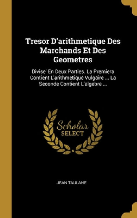 Tresor D'arithmetique Des Marchands Et Des Geometres: Divise' En Deux Parties. La Premiera Contient L'arithmetique Vulgaire ... La Seconde Contient L' by Jean Taulane
