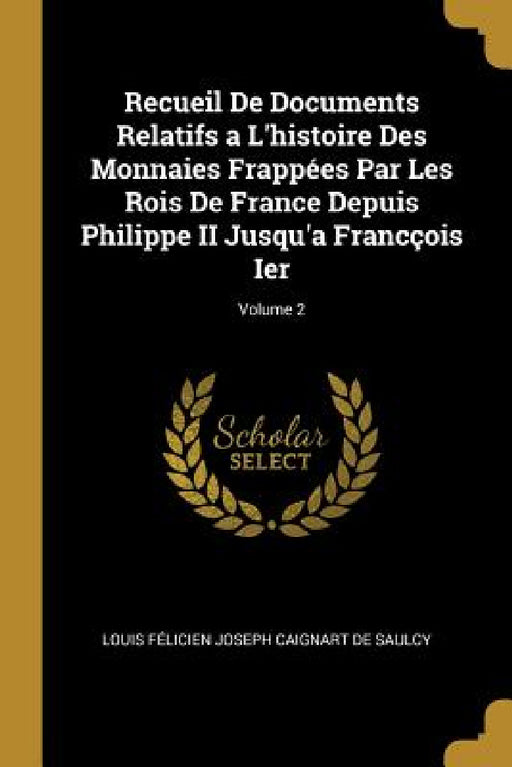 Recueil De Documents Relatifs a L'histoire Des Monnaies Frappées Par Les Rois De France Depuis Philippe II Jusqu'a Francçois Ier; Volume 2 by Louis Félicien Joseph Caigna de Saulcy