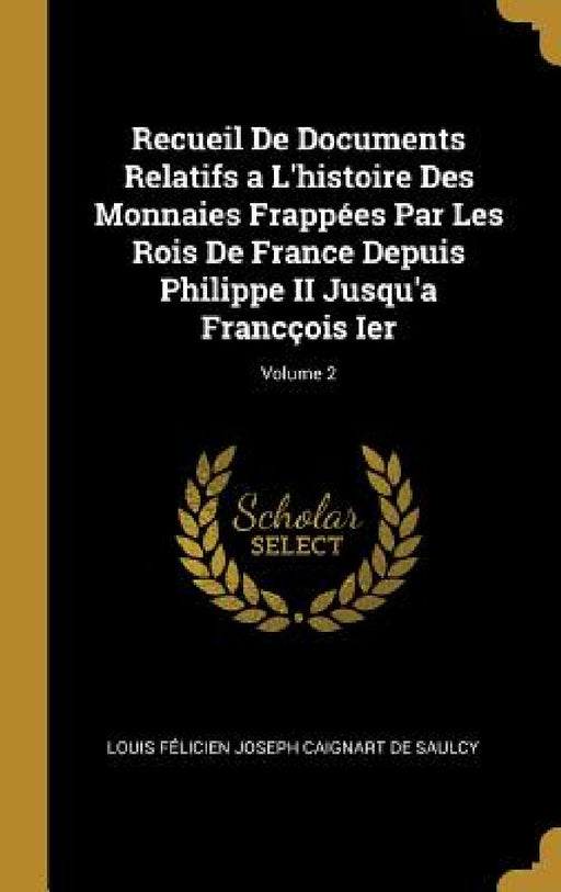 Recueil De Documents Relatifs a L'histoire Des Monnaies Frappées Par Les Rois De France Depuis Philippe II Jusqu'a Francçois Ier; Volume 2 by Louis Félicien Joseph Caigna de Saulcy