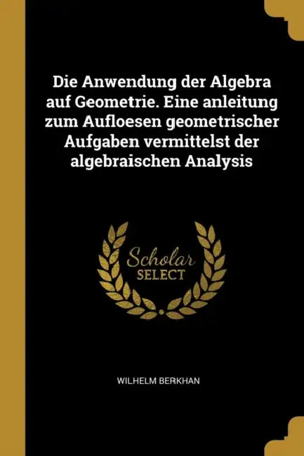 Die Anwendung der Algebra auf Geometrie. Eine anleitung zum Aufloesen geometrischer Aufgaben vermittelst der algebraischen Analysis by Wilhelm Berkhan